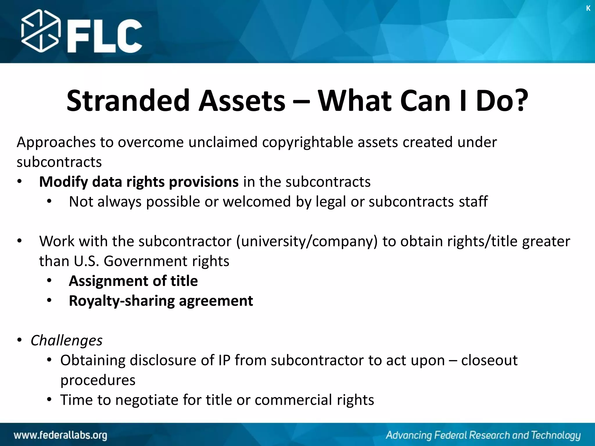 Stranded Assets – What Can I Do?
Approaches to overcome unclaimed copyrightable assets created under
subcontracts
• Modify data rights provisions in the subcontracts
• Not always possible or welcomed by legal or subcontracts staff
• Work with the subcontractor (university/company) to obtain rights/title greater
than U.S. Government rights
• Assignment of title
• Royalty-sharing agreement
• Challenges
• Obtaining disclosure of IP from subcontractor to act upon – closeout
procedures
• Time to negotiate for title or commercial rights
K
 