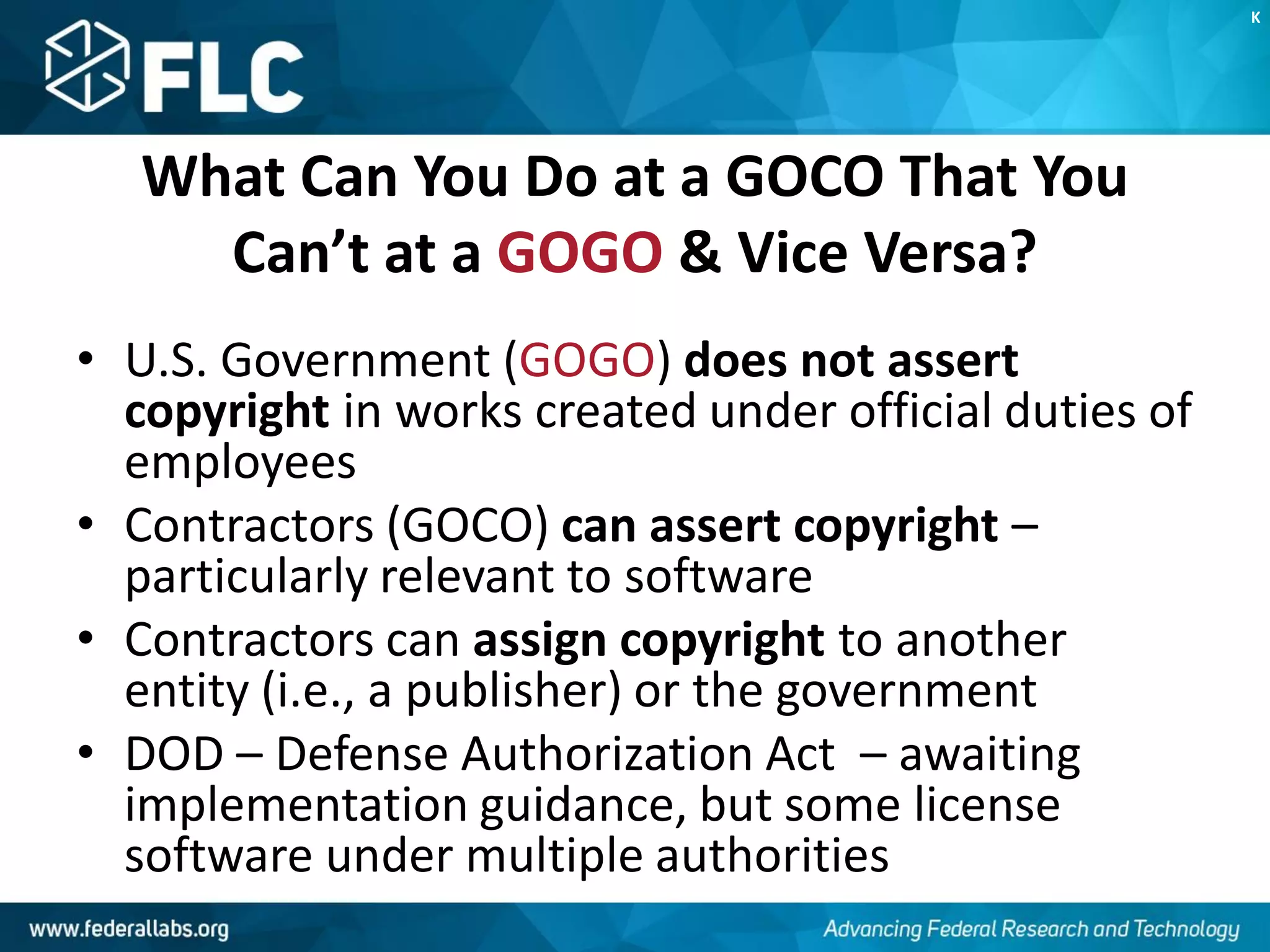 What Can You Do at a GOCO That You
Can’t at a GOGO & Vice Versa?
• U.S. Government (GOGO) does not assert
copyright in works created under official duties of
employees
• Contractors (GOCO) can assert copyright –
particularly relevant to software
• Contractors can assign copyright to another
entity (i.e., a publisher) or the government
• DOD – Defense Authorization Act – awaiting
implementation guidance, but some license
software under multiple authorities
K
 