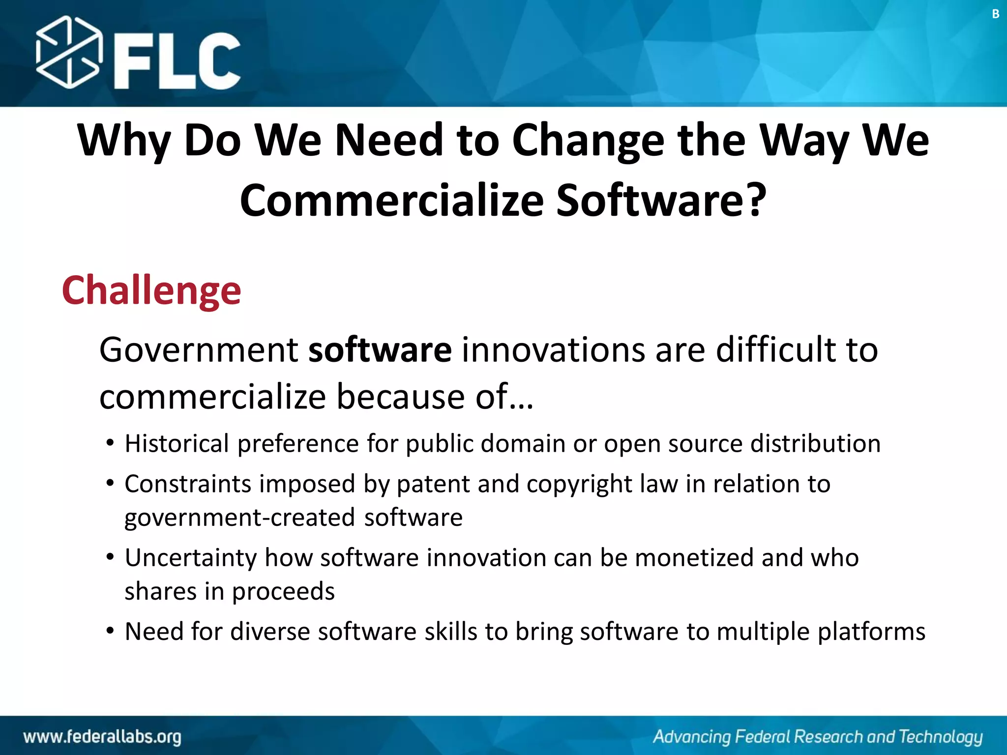 Why Do We Need to Change the Way We
Commercialize Software?
Challenge
Government software innovations are difficult to
commercialize because of…
• Historical preference for public domain or open source distribution
• Constraints imposed by patent and copyright law in relation to
government-created software
• Uncertainty how software innovation can be monetized and who
shares in proceeds
• Need for diverse software skills to bring software to multiple platforms
B
 