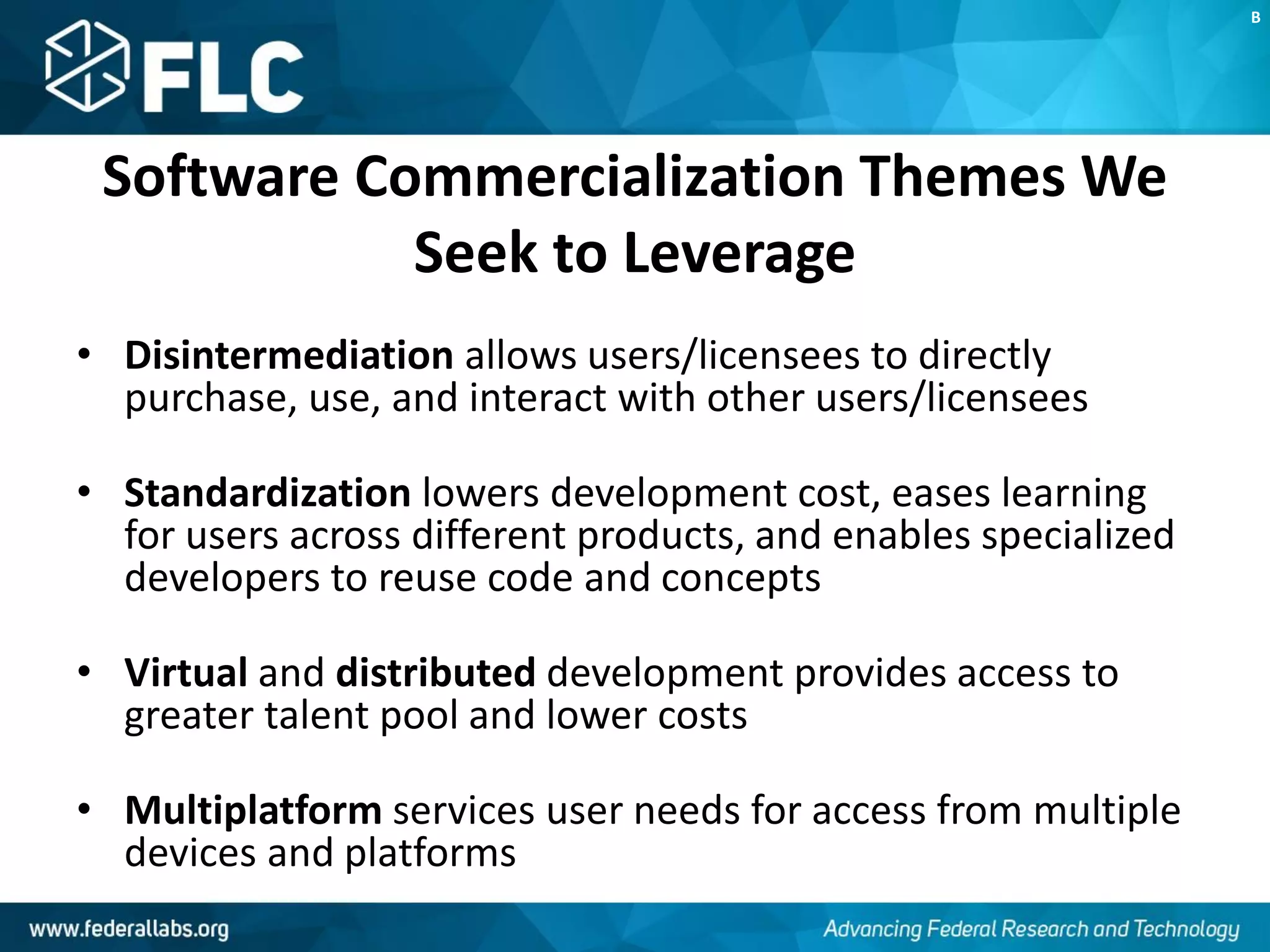 Software Commercialization Themes We
Seek to Leverage
• Disintermediation allows users/licensees to directly
purchase, use, and interact with other users/licensees
• Standardization lowers development cost, eases learning
for users across different products, and enables specialized
developers to reuse code and concepts
• Virtual and distributed development provides access to
greater talent pool and lower costs
• Multiplatform services user needs for access from multiple
devices and platforms
B
 