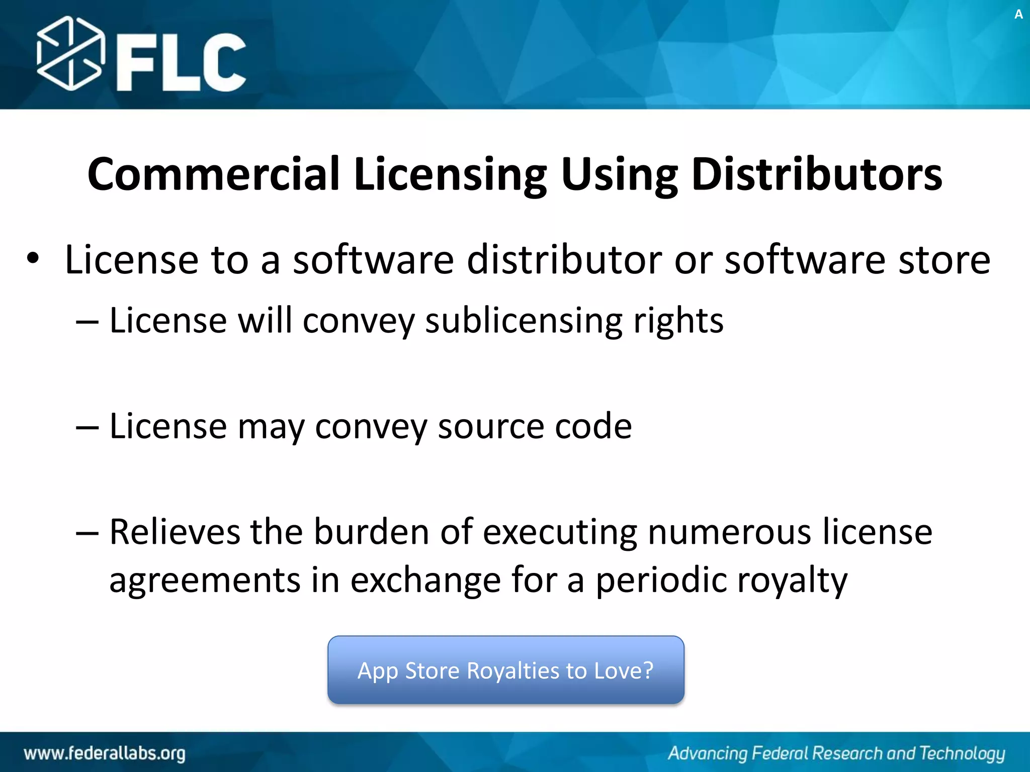 Commercial Licensing Using Distributors
• License to a software distributor or software store
– License will convey sublicensing rights
– License may convey source code
– Relieves the burden of executing numerous license
agreements in exchange for a periodic royalty
App Store Royalties to Love?
A
 
