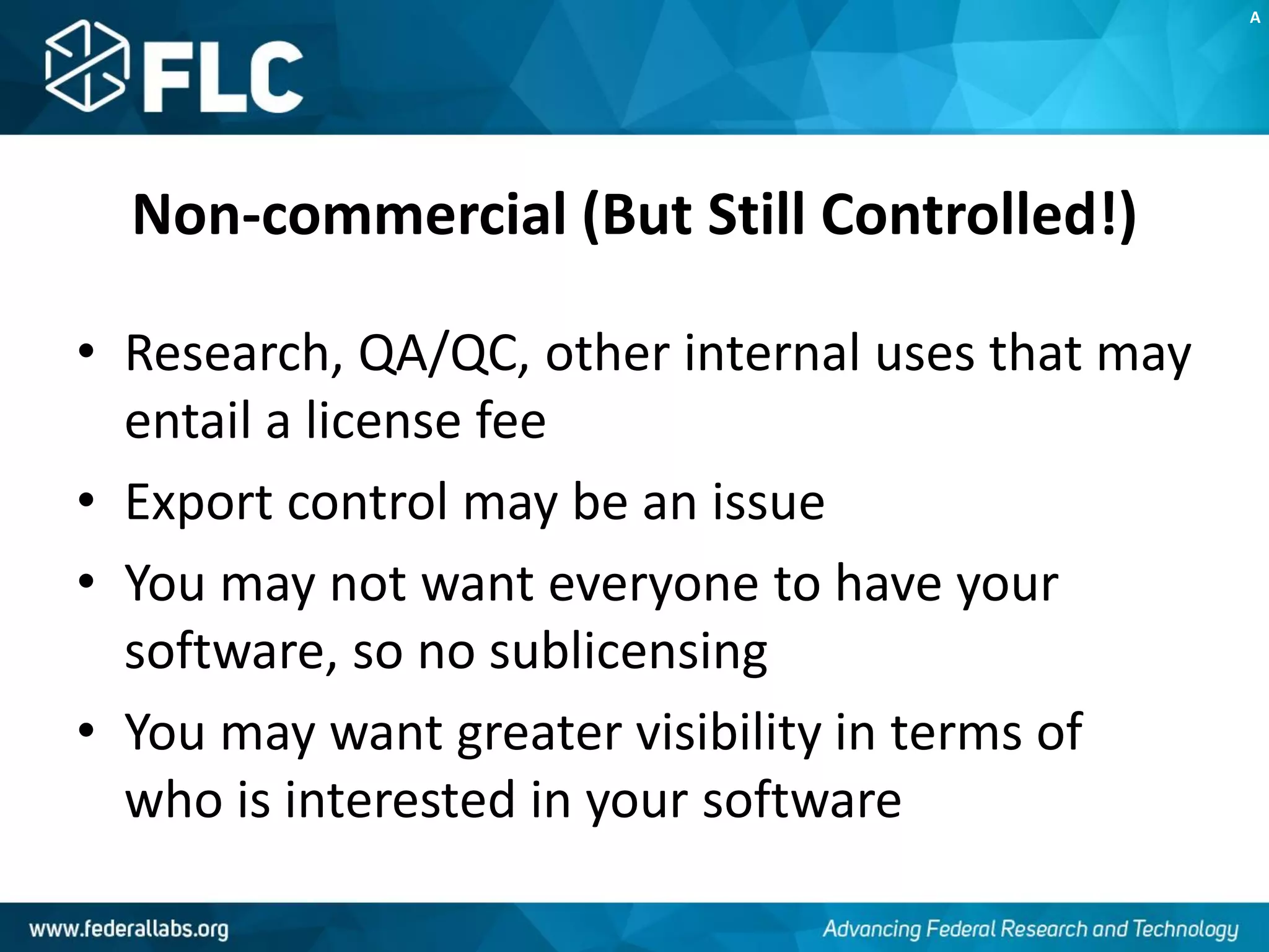 Non-commercial (But Still Controlled!)
• Research, QA/QC, other internal uses that may
entail a license fee
• Export control may be an issue
• You may not want everyone to have your
software, so no sublicensing
• You may want greater visibility in terms of
who is interested in your software
A
 