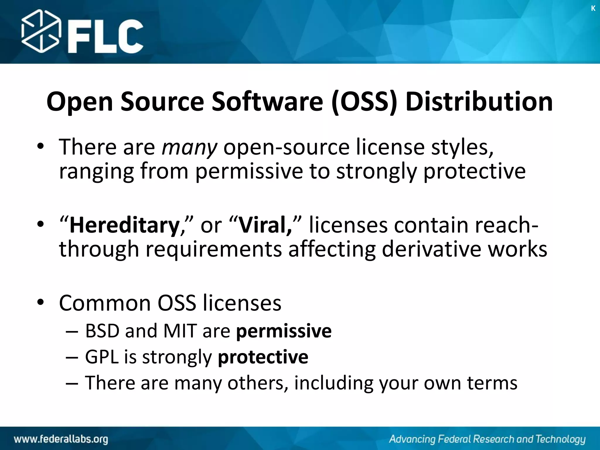Open Source Software (OSS) Distribution
• There are many open-source license styles,
ranging from permissive to strongly protective
• “Hereditary,” or “Viral,” licenses contain reach-
through requirements affecting derivative works
• Common OSS licenses
– BSD and MIT are permissive
– GPL is strongly protective
– There are many others, including your own terms
K
 