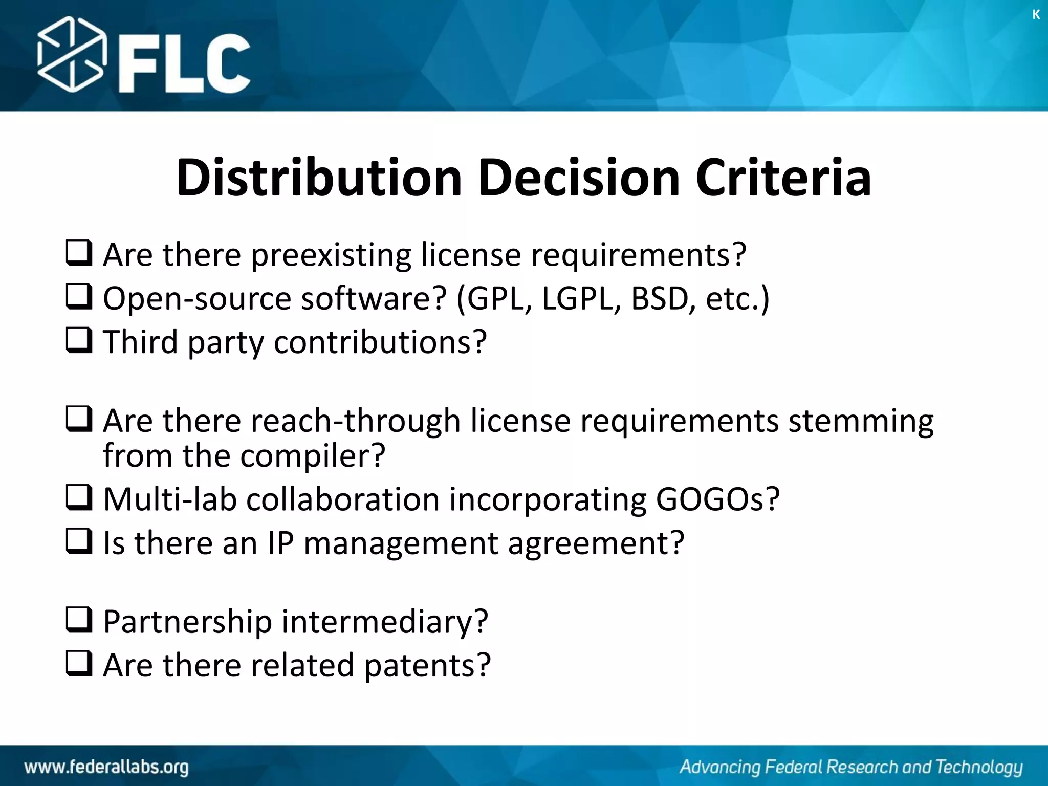 Distribution Decision Criteria
 Are there preexisting license requirements?
 Open-source software? (GPL, LGPL, BSD, etc.)
 Third party contributions?
 Are there reach-through license requirements stemming
from the compiler?
 Multi-lab collaboration incorporating GOGOs?
 Is there an IP management agreement?
 Partnership intermediary?
 Are there related patents?
K
 
