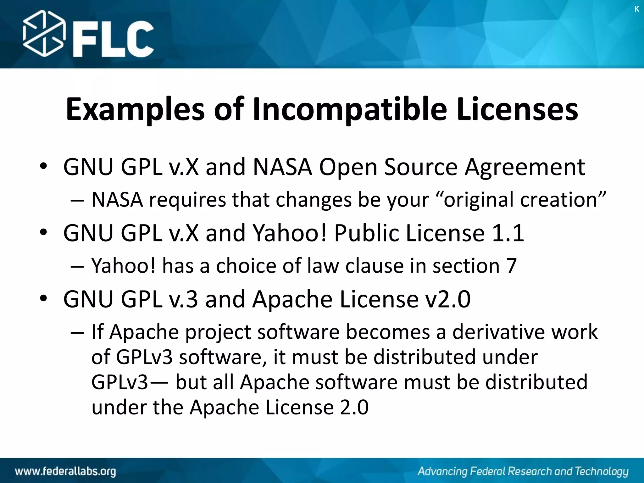 Examples of Incompatible Licenses
• GNU GPL v.X and NASA Open Source Agreement
– NASA requires that changes be your “original creation”
• GNU GPL v.X and Yahoo! Public License 1.1
– Yahoo! has a choice of law clause in section 7
• GNU GPL v.3 and Apache License v2.0
– If Apache project software becomes a derivative work
of GPLv3 software, it must be distributed under
GPLv3— but all Apache software must be distributed
under the Apache License 2.0
K
 