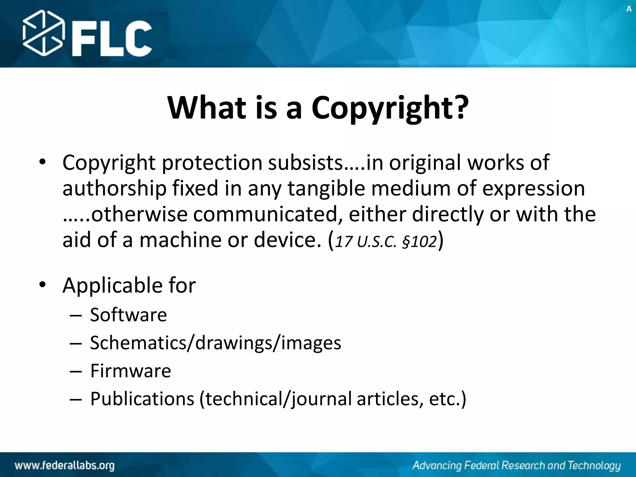 What is a Copyright?
• Copyright protection subsists….in original works of
authorship fixed in any tangible medium of expression
…..otherwise communicated, either directly or with the
aid of a machine or device. (17 U.S.C. §102)
• Applicable for
– Software
– Schematics/drawings/images
– Firmware
– Publications (technical/journal articles, etc.)
A
 