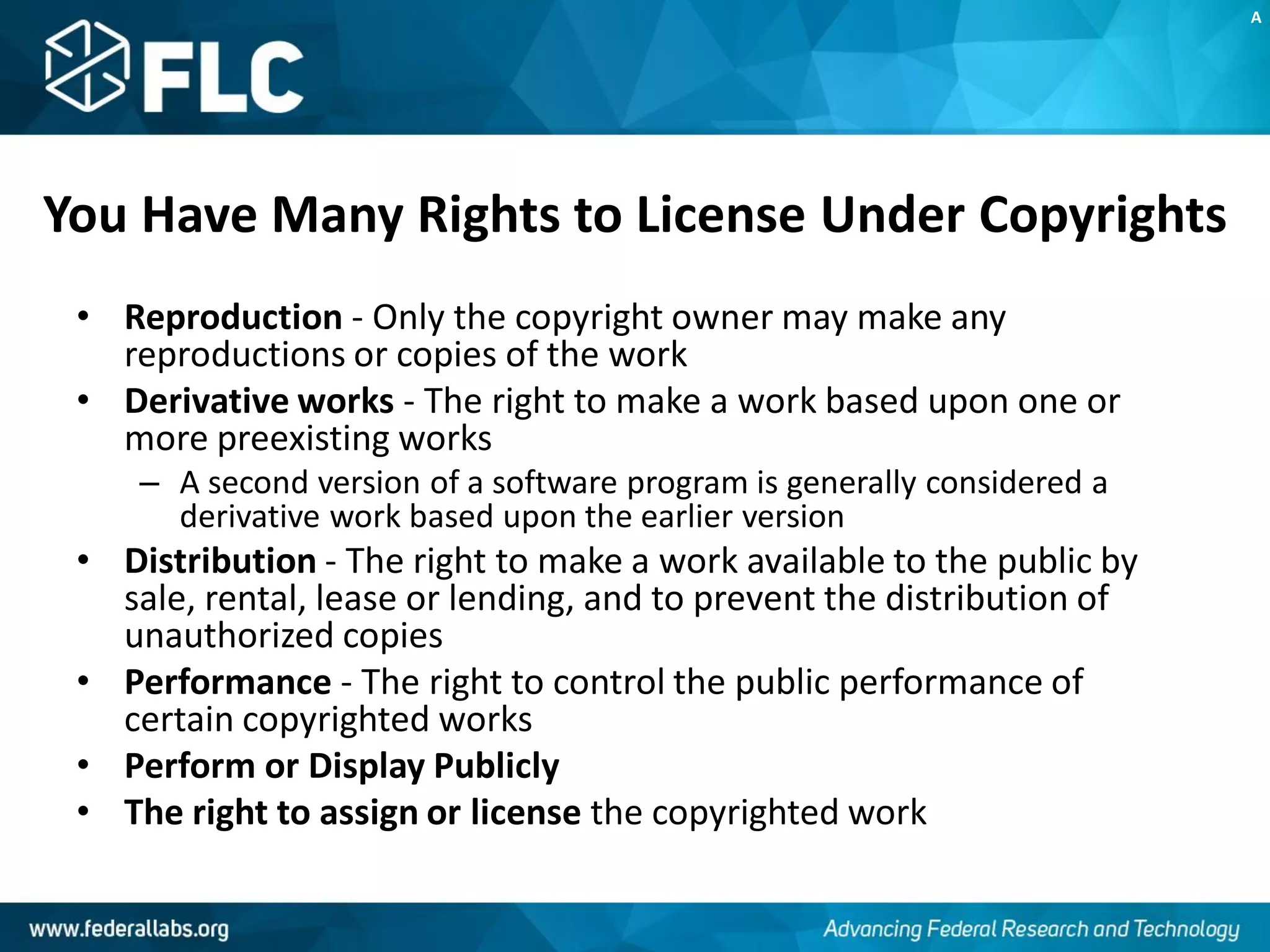 You Have Many Rights to License Under Copyrights
• Reproduction - Only the copyright owner may make any
reproductions or copies of the work
• Derivative works - The right to make a work based upon one or
more preexisting works
– A second version of a software program is generally considered a
derivative work based upon the earlier version
• Distribution - The right to make a work available to the public by
sale, rental, lease or lending, and to prevent the distribution of
unauthorized copies
• Performance - The right to control the public performance of
certain copyrighted works
• Perform or Display Publicly
• The right to assign or license the copyrighted work
A
 
