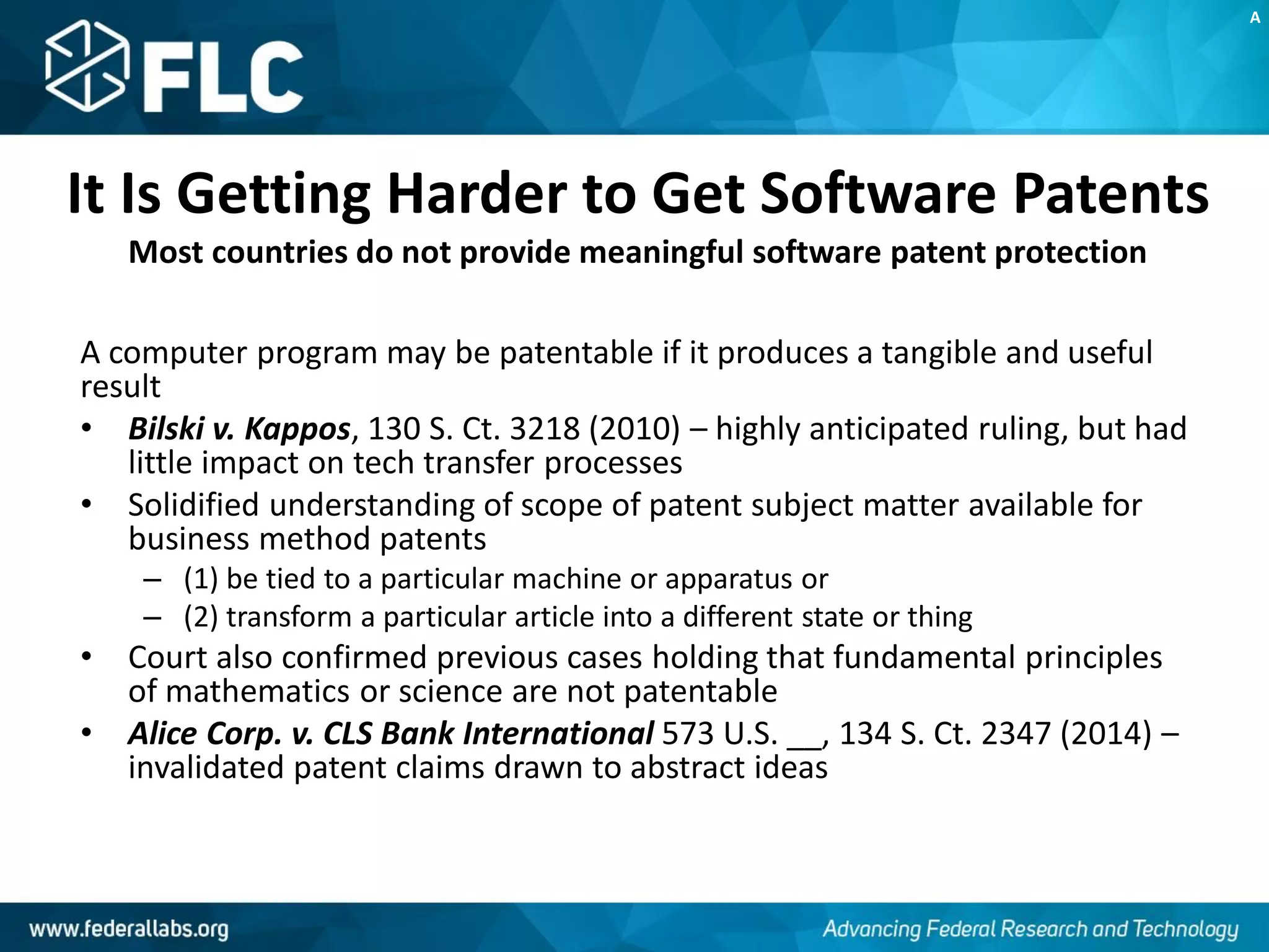 It Is Getting Harder to Get Software Patents
Most countries do not provide meaningful software patent protection
A computer program may be patentable if it produces a tangible and useful
result
• Bilski v. Kappos, 130 S. Ct. 3218 (2010) – highly anticipated ruling, but had
little impact on tech transfer processes
• Solidified understanding of scope of patent subject matter available for
business method patents
– (1) be tied to a particular machine or apparatus or
– (2) transform a particular article into a different state or thing
• Court also confirmed previous cases holding that fundamental principles
of mathematics or science are not patentable
• Alice Corp. v. CLS Bank International 573 U.S. __, 134 S. Ct. 2347 (2014) –
invalidated patent claims drawn to abstract ideas
A
 