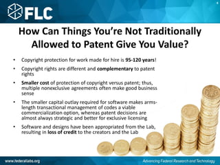 How Can Things You’re Not Traditionally
Allowed to Patent Give You Value?
• Copyright protection for work made for hire is 95-120 years!
• Copyright rights are different and complementary to patent
rights
• Smaller cost of protection of copyright versus patent; thus,
multiple nonexclusive agreements often make good business
sense
• The smaller capital outlay required for software makes arms-
length transactional management of codes a viable
commercialization option, whereas patent decisions are
almost always strategic and better for exclusive licensing
• Software and designs have been appropriated from the Lab,
resulting in loss of credit to the creators and the Lab
K
 