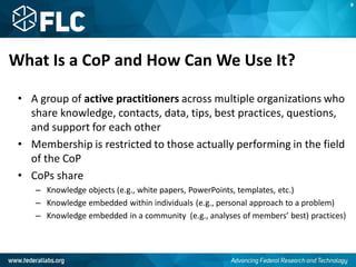 What Is a CoP and How Can We Use It?
• A group of active practitioners across multiple organizations who
share knowledge, contacts, data, tips, best practices, questions,
and support for each other
• Membership is restricted to those actually performing in the field
of the CoP
• CoPs share
– Knowledge objects (e.g., white papers, PowerPoints, templates, etc.)
– Knowledge embedded within individuals (e.g., personal approach to a problem)
– Knowledge embedded in a community (e.g., analyses of members’ best) practices)
B
 