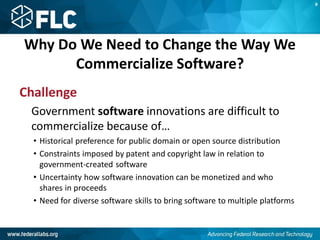 Why Do We Need to Change the Way We
Commercialize Software?
Challenge
Government software innovations are difficult to
commercialize because of…
• Historical preference for public domain or open source distribution
• Constraints imposed by patent and copyright law in relation to
government-created software
• Uncertainty how software innovation can be monetized and who
shares in proceeds
• Need for diverse software skills to bring software to multiple platforms
B
 