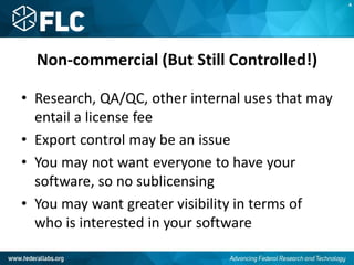 Non-commercial (But Still Controlled!)
• Research, QA/QC, other internal uses that may
entail a license fee
• Export control may be an issue
• You may not want everyone to have your
software, so no sublicensing
• You may want greater visibility in terms of
who is interested in your software
A
 