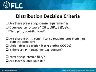 Distribution Decision Criteria
 Are there preexisting license requirements?
 Open-source software? (GPL, LGPL, BSD, etc.)
 Third party contributions?
 Are there reach-through license requirements stemming
from the compiler?
 Multi-lab collaboration incorporating GOGOs?
 Is there an IP management agreement?
 Partnership intermediary?
 Are there related patents?
K
 