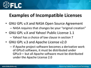 Examples of Incompatible Licenses
• GNU GPL v.X and NASA Open Source Agreement
– NASA requires that changes be your “original creation”
• GNU GPL v.X and Yahoo! Public License 1.1
– Yahoo! has a choice of law clause in section 7
• GNU GPL v.3 and Apache License v2.0
– If Apache project software becomes a derivative work
of GPLv3 software, it must be distributed under
GPLv3— but all Apache software must be distributed
under the Apache License 2.0
K
 