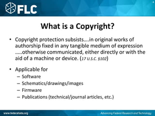 What is a Copyright?
• Copyright protection subsists….in original works of
authorship fixed in any tangible medium of expression
…..otherwise communicated, either directly or with the
aid of a machine or device. (17 U.S.C. §102)
• Applicable for
– Software
– Schematics/drawings/images
– Firmware
– Publications (technical/journal articles, etc.)
A
 