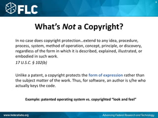 What’s Not a Copyright?
In no case does copyright protection…extend to any idea, procedure,
process, system, method of operation, concept, principle, or discovery,
regardless of the form in which it is described, explained, illustrated, or
embodied in such work.
17 U.S.C. § 102(b)
Unlike a patent, a copyright protects the form of expression rather than
the subject matter of the work. Thus, for software, an author is s/he who
actually keys the code.
Example: patented operating system vs. copyrighted “look and feel”
K
 