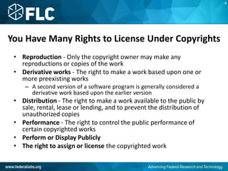 You Have Many Rights to License Under Copyrights
• Reproduction - Only the copyright owner may make any
reproductions or copies of the work
• Derivative works - The right to make a work based upon one or
more preexisting works
– A second version of a software program is generally considered a
derivative work based upon the earlier version
• Distribution - The right to make a work available to the public by
sale, rental, lease or lending, and to prevent the distribution of
unauthorized copies
• Performance - The right to control the public performance of
certain copyrighted works
• Perform or Display Publicly
• The right to assign or license the copyrighted work
A
 