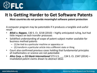 It Is Getting Harder to Get Software Patents
Most countries do not provide meaningful software patent protection
A computer program may be patentable if it produces a tangible and useful
result
• Bilski v. Kappos, 130 S. Ct. 3218 (2010) – highly anticipated ruling, but had
little impact on tech transfer processes
• Solidified understanding of scope of patent subject matter available for
business method patents
– (1) be tied to a particular machine or apparatus or
– (2) transform a particular article into a different state or thing
• Court also confirmed previous cases holding that fundamental principles
of mathematics or science are not patentable
• Alice Corp. v. CLS Bank International 573 U.S. __, 134 S. Ct. 2347 (2014) –
invalidated patent claims drawn to abstract ideas
A
 