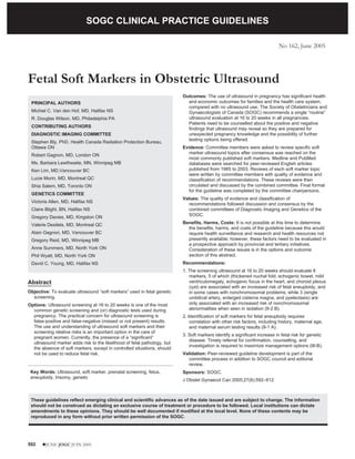 SOGC CLINICAL PRACTICE GUIDELINES

                                  SOGC CLINICAL PRACTICE GUIDELINES
                                                                                                                            No 162, June 2005




Fetal Soft Markers in Obstetric Ultrasound
                                                                          Outcomes: The use of ultrasound in pregnancy has significant health
 PRINCIPAL AUTHORS                                                          and economic outcomes for families and the health care system,
                                                                            compared with no ultrasound use. The Society of Obstetricians and
 Michiel C. Van den Hof, MD, Halifax NS                                     Gynaecologists of Canada (SOGC) recommends a single “routine”
 R. Douglas Wilson, MD, Philadelphia PA                                     ultrasound evaluation at 16 to 20 weeks in all pregnancies.
                                                                            Patients need to be counselled about the positive and negative
 CONTRIBUTING AUTHORS
                                                                            findings that ultrasound may reveal so they are prepared for
 DIAGNOSTIC IMAGING COMMITTEE                                               unexpected pregnancy knowledge and the possibility of further
                                                                            testing options being offered.
 Stephen Bly, PhD, Health Canada Radiation Protection Bureau,
 Ottawa ON                                                                Evidence: Committee members were asked to review specific soft
 Robert Gagnon, MD, London ON                                               marker ultrasound topics after consensus was reached on the
                                                                            most commonly published soft markers. Medline and PubMed
 Ms. Barbara Lewthwaite, MN, Winnipeg MB                                    databases were searched for peer-reviewed English articles
 Ken Lim, MD,Vancouver BC                                                   published from 1985 to 2003. Reviews of each soft marker topic
                                                                            were written by committee members with quality of evidence and
 Lucie Morin, MD, Montreal QC                                               classification of recommendations. These reviews were then
 Shia Salem, MD, Toronto ON                                                 circulated and discussed by the combined committee. Final format
                                                                            for the guideline was completed by the committee chairpersons.
 GENETICS COMMITTEE
                                                                          Values: The quality of evidence and classification of
 Victoria Allen, MD, Halifax NS
                                                                            recommendations followed discussion and consensus by the
 Claire Blight, BN, Halifax NS                                              combined committees of Diagnostic Imaging and Genetics of the
 Gregory Davies, MD, Kingston ON                                            SOGC.

 Valerie Desilets, MD, Montreal QC                                        Benefits, Harms, Costs: It is not possible at this time to determine
                                                                            the benefits, harms, and costs of the guideline because this would
 Alain Gagnon, MD, Vancouver BC                                             require health surveillance and research and health resources not
 Gregory Reid, MD, Winnipeg MB                                              presently available; however, these factors need to be evaluated in
                                                                            a prospective approach by provincial and tertiary initiatives.
 Anne Summers, MD, North York ON                                            Consideration of these issues is in the options and outcome
 Phil Wyatt, MD, North York ON                                              section of this abstract.
 David C. Young, MD, Halifax NS                                           Recommendations:
                                                                          1. The screening ultrasound at 16 to 20 weeks should evaluate 8
                                                                             markers, 5 of which (thickened nuchal fold, echogenic bowel, mild
Abstract                                                                     ventriculomegaly, echogenic focus in the heart, and choroid plexus
                                                                             cyst) are associated with an increased risk of fetal aneuploidy, and
Objective: To evaluate ultrasound “soft markers” used in fetal genetic       in some cases with nonchromosomal problems, while 3 (single
  screening.                                                                 umbilical artery, enlarged cisterna magna, and pyelectasis) are
Options: Ultrasound screening at 16 to 20 weeks is one of the most           only associated with an increased risk of nonchromosomal
  common genetic screening and (or) diagnostic tests used during             abnormalities when seen in isolation (II-2 B).
  pregnancy. The practical concern for ultrasound screening is            2. Identification of soft markers for fetal aneuploidy requires
  false-positive and false-negative (missed or not present) results.          correlation with other risk factors, including history, maternal age,
  The use and understanding of ultrasound soft markers and their              and maternal serum testing results (II-1 A).
  screening relative risks is an important option in the care of
                                                                          3. Soft markers identify a significant increase in fetal risk for genetic
  pregnant women. Currently, the presence of a “significant”
                                                                             disease. Timely referral for confirmation, counselling, and
  ultrasound marker adds risk to the likelihood of fetal pathology, but
                                                                             investigation is required to maximize management options (III-B).
  the absence of soft markers, except in controlled situations, should
  not be used to reduce fetal risk.                                       Validation: Peer-reviewed guideline development is part of the
                                                                            committee process in addition to SOGC council and editorial
                                                                            review.
 Key Words: Ultrasound, soft marker, prenatal screening, fetus,           Sponsors: SOGC.
 aneuploidy, trisomy, genetic
                                                                          J Obstet Gynaecol Can 2005;27(6):592–612



 These guidelines reflect emerging clinical and scientific advances as of the date issued and are subject to change. The information
 should not be construed as dictating an exclusive course of treatment or procedure to be followed. Local institutions can dictate
 amendments to these opinions. They should be well documented if modified at the local level. None of these contents may be
 reproduced in any form without prior written permission of the SOGC.




592    lJUNE JOGC JUIN 2005
 