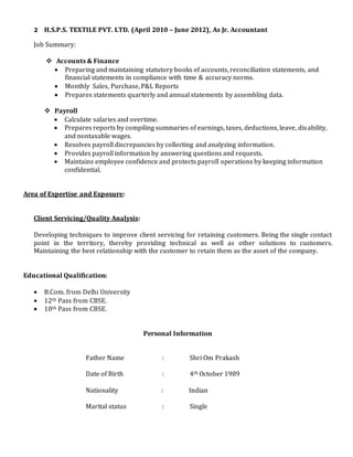 2 H.S.P.S. TEXTILE PVT. LTD. (April 2010 – June 2012), As Jr. Accountant
Job Summary:
 Accounts & Finance
 Preparing and maintaining statutory books of accounts, reconciliation statements, and
financial statements in compliance with time & accuracy norms.
 Monthly Sales, Purchase, P&L Reports
 Prepares statements quarterly and annual statements by assembling data.
 Payroll
 Calculate salaries and overtime.
 Prepares reports by compiling summaries of earnings, taxes, deductions, leave, disability,
and nontaxable wages.
 Resolves payroll discrepancies by collecting and analyzing information.
 Provides payroll information by answering questions and requests.
 Maintains employee confidence and protects payroll operations by keeping information
confidential.
Area of Expertise and Exposure:
Client Servicing/Quality Analysis:
Developing techniques to improve client servicing for retaining customers. Being the single contact
point in the territory, thereby providing technical as well as other solutions to customers.
Maintaining the best relationship with the customer to retain them as the asset of the company.
Educational Qualification:
 B.Com. from Delhi University
 12th Pass from CBSE.
 10th Pass from CBSE.
Personal Information
Father Name : Shri Om Prakash
Date of Birth : 4th October 1989
Nationality : Indian
Marital status : Single
 