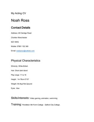 My Acting CV
Noah Ross
Contact Details
Address: 46 Claridge Road
Chorlton Manchester
M21 9WG
Mobile: 07961 152 349
Email: noahjross@outlook.com
Physical Characteristics
Ethnicity: White British
Hair: Short dark blond
Play range: 11 to 18
Height: 1m 78cm/ 5’10”
Weight: 64.4kg/10st 2pound
Eyes: blue
Skills/interests: Video gaming, animation, swimming
Training: Pendleton 6th Form College Salford City College.
 