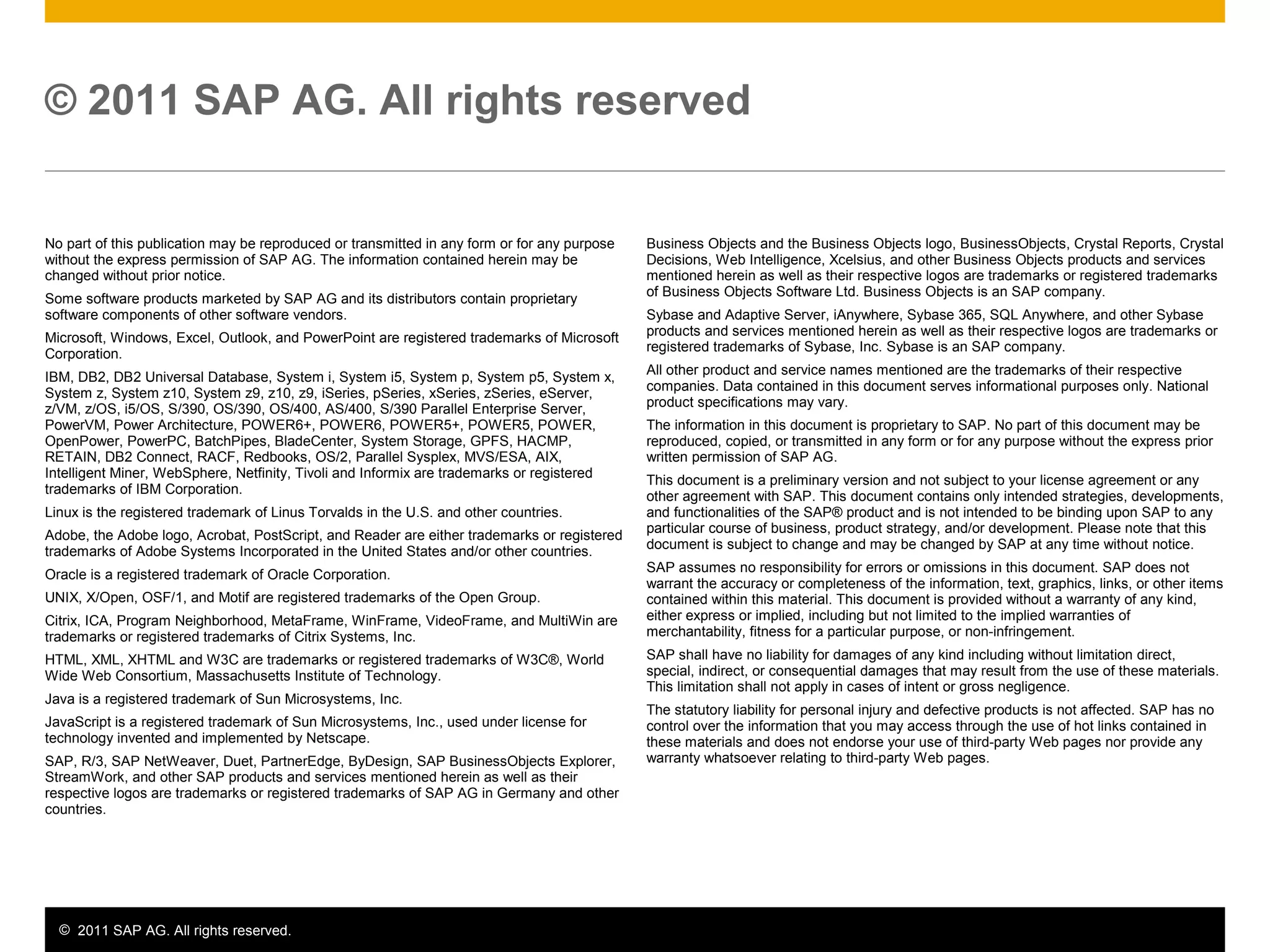 © 2011 SAP AG. All rights reserved. 13
No part of this publication may be reproduced or transmitted in any form or for any purpose
without the express permission of SAP AG. The information contained herein may be
changed without prior notice.
Some software products marketed by SAP AG and its distributors contain proprietary
software components of other software vendors.
Microsoft, Windows, Excel, Outlook, and PowerPoint are registered trademarks of Microsoft
Corporation.
IBM, DB2, DB2 Universal Database, System i, System i5, System p, System p5, System x,
System z, System z10, System z9, z10, z9, iSeries, pSeries, xSeries, zSeries, eServer,
z/VM, z/OS, i5/OS, S/390, OS/390, OS/400, AS/400, S/390 Parallel Enterprise Server,
PowerVM, Power Architecture, POWER6+, POWER6, POWER5+, POWER5, POWER,
OpenPower, PowerPC, BatchPipes, BladeCenter, System Storage, GPFS, HACMP,
RETAIN, DB2 Connect, RACF, Redbooks, OS/2, Parallel Sysplex, MVS/ESA, AIX,
Intelligent Miner, WebSphere, Netfinity, Tivoli and Informix are trademarks or registered
trademarks of IBM Corporation.
Linux is the registered trademark of Linus Torvalds in the U.S. and other countries.
Adobe, the Adobe logo, Acrobat, PostScript, and Reader are either trademarks or registered
trademarks of Adobe Systems Incorporated in the United States and/or other countries.
Oracle is a registered trademark of Oracle Corporation.
UNIX, X/Open, OSF/1, and Motif are registered trademarks of the Open Group.
Citrix, ICA, Program Neighborhood, MetaFrame, WinFrame, VideoFrame, and MultiWin are
trademarks or registered trademarks of Citrix Systems, Inc.
HTML, XML, XHTML and W3C are trademarks or registered trademarks of W3C®, World
Wide Web Consortium, Massachusetts Institute of Technology.
Java is a registered trademark of Sun Microsystems, Inc.
JavaScript is a registered trademark of Sun Microsystems, Inc., used under license for
technology invented and implemented by Netscape.
SAP, R/3, SAP NetWeaver, Duet, PartnerEdge, ByDesign, SAP BusinessObjects Explorer,
StreamWork, and other SAP products and services mentioned herein as well as their
respective logos are trademarks or registered trademarks of SAP AG in Germany and other
countries.
© 2011 SAP AG. All rights reserved
Business Objects and the Business Objects logo, BusinessObjects, Crystal Reports, Crystal
Decisions, Web Intelligence, Xcelsius, and other Business Objects products and services
mentioned herein as well as their respective logos are trademarks or registered trademarks
of Business Objects Software Ltd. Business Objects is an SAP company.
Sybase and Adaptive Server, iAnywhere, Sybase 365, SQL Anywhere, and other Sybase
products and services mentioned herein as well as their respective logos are trademarks or
registered trademarks of Sybase, Inc. Sybase is an SAP company.
All other product and service names mentioned are the trademarks of their respective
companies. Data contained in this document serves informational purposes only. National
product specifications may vary.
The information in this document is proprietary to SAP. No part of this document may be
reproduced, copied, or transmitted in any form or for any purpose without the express prior
written permission of SAP AG.
This document is a preliminary version and not subject to your license agreement or any
other agreement with SAP. This document contains only intended strategies, developments,
and functionalities of the SAP® product and is not intended to be binding upon SAP to any
particular course of business, product strategy, and/or development. Please note that this
document is subject to change and may be changed by SAP at any time without notice.
SAP assumes no responsibility for errors or omissions in this document. SAP does not
warrant the accuracy or completeness of the information, text, graphics, links, or other items
contained within this material. This document is provided without a warranty of any kind,
either express or implied, including but not limited to the implied warranties of
merchantability, fitness for a particular purpose, or non-infringement.
SAP shall have no liability for damages of any kind including without limitation direct,
special, indirect, or consequential damages that may result from the use of these materials.
This limitation shall not apply in cases of intent or gross negligence.
The statutory liability for personal injury and defective products is not affected. SAP has no
control over the information that you may access through the use of hot links contained in
these materials and does not endorse your use of third-party Web pages nor provide any
warranty whatsoever relating to third-party Web pages.
 