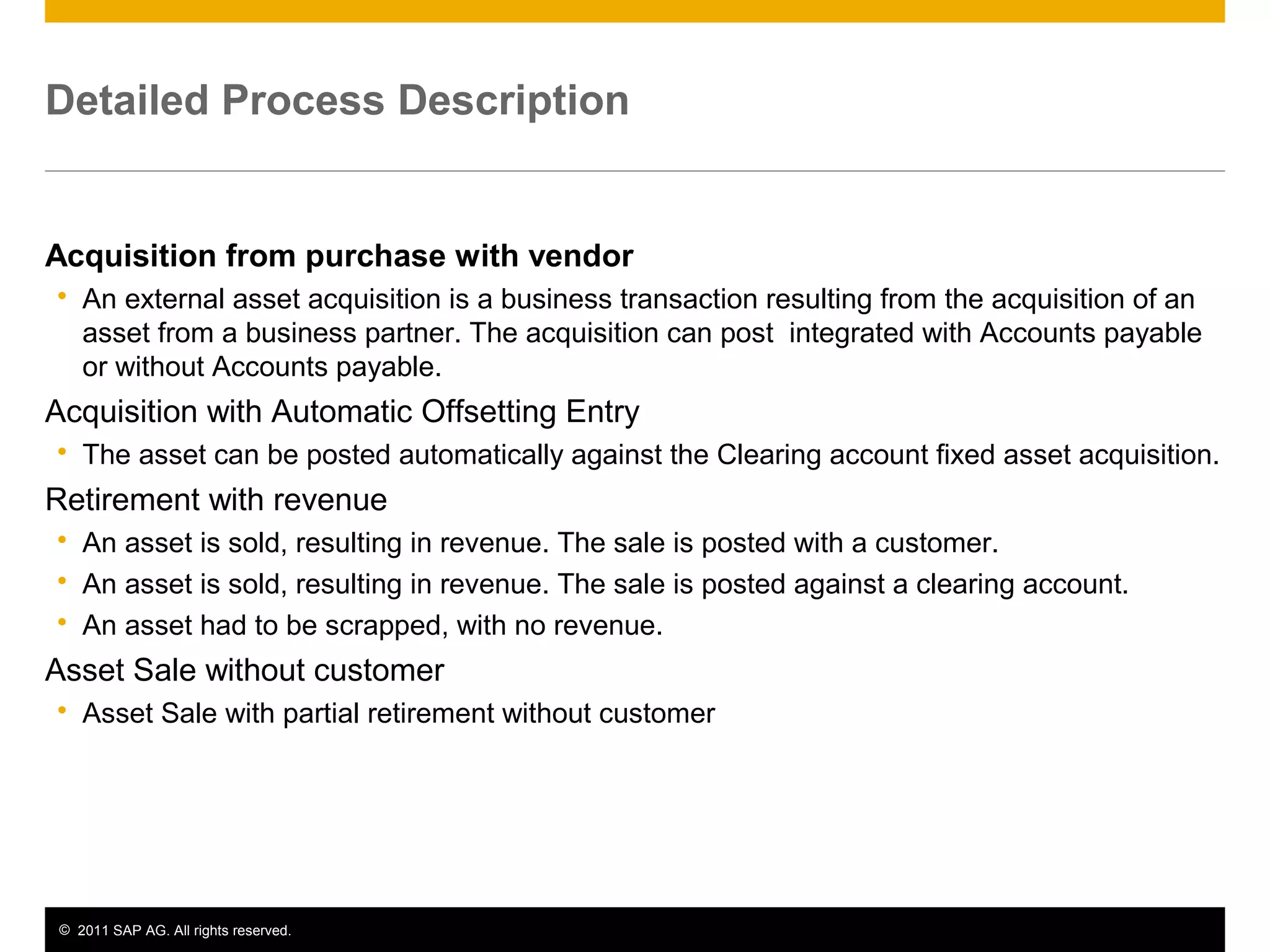 © 2011 SAP AG. All rights reserved. 4
Detailed Process Description
Acquisition from purchase with vendor
 An external asset acquisition is a business transaction resulting from the acquisition of an
asset from a business partner. The acquisition can post integrated with Accounts payable
or without Accounts payable.
Acquisition with Automatic Offsetting Entry
 The asset can be posted automatically against the Clearing account fixed asset acquisition.
Retirement with revenue
 An asset is sold, resulting in revenue. The sale is posted with a customer.
 An asset is sold, resulting in revenue. The sale is posted against a clearing account.
 An asset had to be scrapped, with no revenue.
Asset Sale without customer
 Asset Sale with partial retirement without customer
 