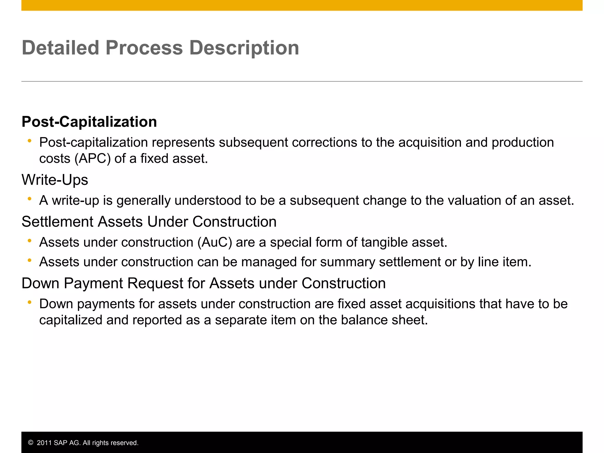 © 2011 SAP AG. All rights reserved. 5
Detailed Process Description
Post-Capitalization
 Post-capitalization represents subsequent corrections to the acquisition and production
costs (APC) of a fixed asset.
Write-Ups
 A write-up is generally understood to be a subsequent change to the valuation of an asset.
Settlement Assets Under Construction
 Assets under construction (AuC) are a special form of tangible asset.
 Assets under construction can be managed for summary settlement or by line item.
Down Payment Request for Assets under Construction
 Down payments for assets under construction are fixed asset acquisitions that have to be
capitalized and reported as a separate item on the balance sheet.
 
