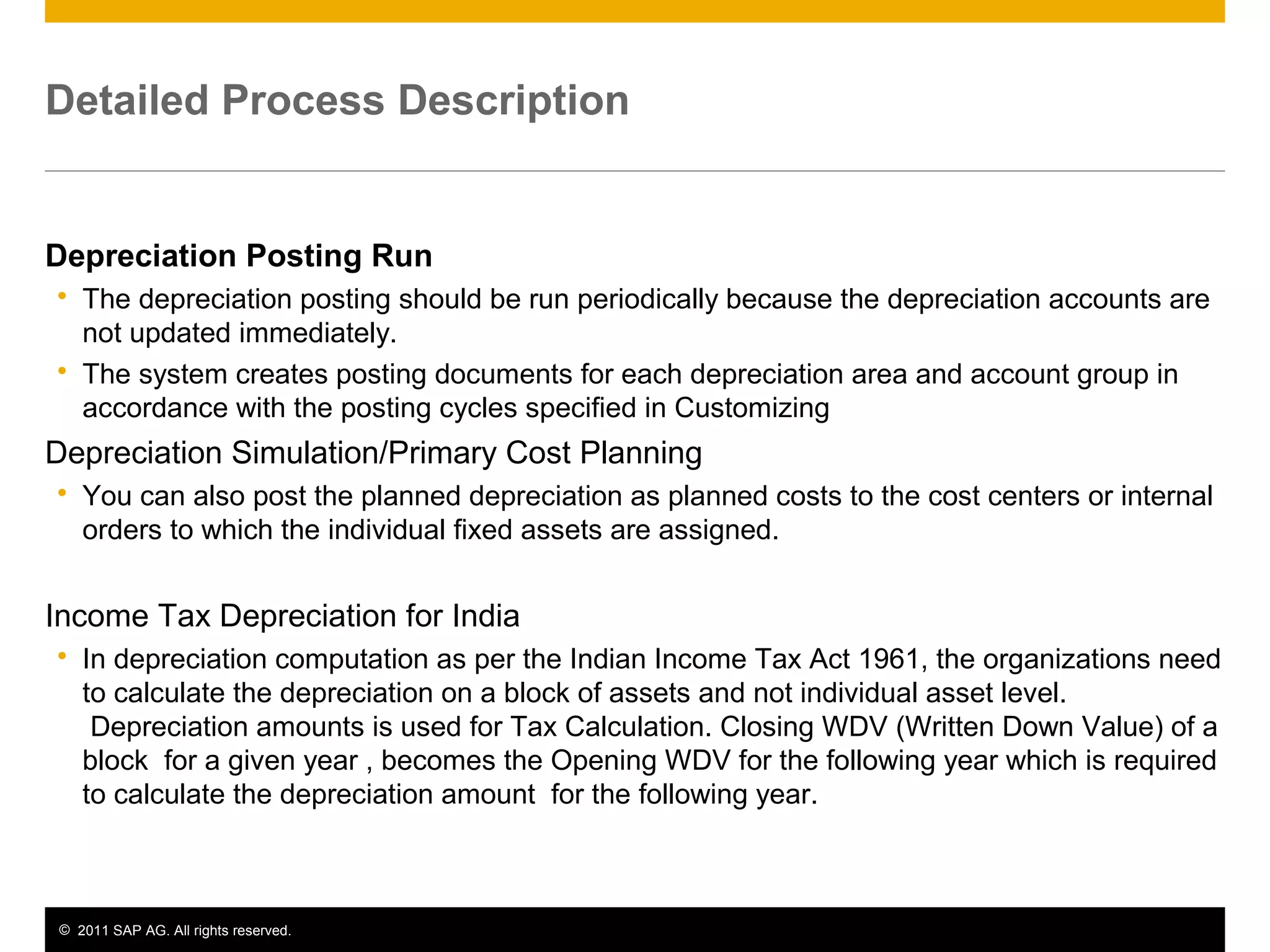 © 2011 SAP AG. All rights reserved. 6
Detailed Process Description
Depreciation Posting Run
 The depreciation posting should be run periodically because the depreciation accounts are
not updated immediately.
 The system creates posting documents for each depreciation area and account group in
accordance with the posting cycles specified in Customizing
Depreciation Simulation/Primary Cost Planning
 You can also post the planned depreciation as planned costs to the cost centers or internal
orders to which the individual fixed assets are assigned.
Income Tax Depreciation for India
 In depreciation computation as per the Indian Income Tax Act 1961, the organizations need
to calculate the depreciation on a block of assets and not individual asset level.
Depreciation amounts is used for Tax Calculation. Closing WDV (Written Down Value) of a
block for a given year , becomes the Opening WDV for the following year which is required
to calculate the depreciation amount for the following year.
 