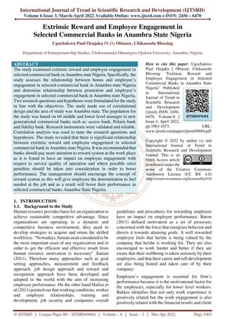 International Journal of Trend in Scientific Research and Development (IJTSRD)
Volume 6 Issue 3, March-April 2022 Available Online: www.ijtsrd.com e-ISSN: 2456 – 6470
@ IJTSRD | Unique Paper ID – IJTSRD49684 | Volume – 6 | Issue – 3 | Mar-Apr 2022 Page 1063
Extrinsic Reward and Employee Engagement in
Selected Commercial Banks in Anambra State Nigeria
Ugochukwu Paul Orajaka Ph.D; Obiasor, Chikaosolu Blessing
Department of Entrepreneurship Studies, Chukwuemeka Odumegwu Ojukwu University, Anambra, Nigeria
ABSTRACT
The study examined extrinsic reward and employee engagement in
selected commercial bank in Anambra state Nigeria. Specifically, the
study assesses the relationship between bonus and employee’s
engagement in selected commercial bank in Anambra state Nigeria
and determine relationship between promotion and employee’s
engagement in selected commercial bank in Anambra state Nigeria,
Two research questions and hypotheses were formulated for the study
in line with the objectives. The study made use of correlational
design and the area of study was Anambra state. The population for
the study was based on 60 middle and lower level manager in new
generational commercial banks such as: access bank, Polaris bank
and fidelity bank. Research instruments were validated and reliable.
Correlation analysis was used to taste the research questions and
hypotheses. The study revealed that there is significant relationship
between extrinsic reward and employee engagement in selected
commercial bank in Anambra state Nigeria. It was recommended that
banks should pay more attention to reward system at the work place
as it is found to have an impact on employee engagement with
respect to service quality of operation and where possible strict
penalties should be taken into consideration in order to boost
performance. The management should encourage the concept of
reward system as this will give employee the determination to feel
needed at the job and as a result will boost their performance in
selected commercial banks Anambra State Nigeria.
How to cite this paper: Ugochukwu
Paul Orajaka | Obiasor, Chikaosolu
Blessing "Extrinsic Reward and
Employee Engagement in Selected
Commercial Banks in Anambra State
Nigeria" Published
in International
Journal of Trend in
Scientific Research
and Development
(ijtsrd), ISSN: 2456-
6470, Volume-6 |
Issue-3, April 2022,
pp.1063-1073, URL:
www.ijtsrd.com/papers/ijtsrd49684.pdf
Copyright © 2022 by author (s) and
International Journal of Trend in
Scientific Research and Development
Journal. This is an
Open Access article
distributed under the
terms of the Creative Commons
Attribution License (CC BY 4.0)
(http://creativecommons.org/licenses/by/4.0)
1. INTRODUCTION
1.1. Background to the Study
Human resource provides basis for an organization to
achieve sustainable competitive advantage. Since
organizations are operating in a dynamic and
competitive business environment, they need to
develop strategies to acquire and retain the skilled
workforce. “Nowadays, human asset considered to be
the most important asset of any organization and in
order to get the efficient and effective result from
human resource motivation is necessary” Zaman
(2011). Therefore many approaches such as goal
setting approaches, measurement and feedback
approach, job design approach and reward and
recognition approach have been developed and
adopted in the world with the aim of increasing
employee performance. On the other hand Hafiza et
al (2011) pointed out that working conditions, worker
and employer relationships, training and
development, job security and companies overall
guidelines and procedures for rewarding employee
have an impact on employee performance. Baron
(2013) defined motivation as a set of processes
concerned with the force that energizes behavior and
directs it towards attaining goals. A well rewarded
employee feels that he/she is being valued by the
company that he/she is working for. They are also
encouraged to work harder and better if they are
aware that their wellbeing is taken seriously by their
employers, and that their career and self-development
are also being honed and taken care of by their
company.
Employee’s engagement is essential for firm’s
performance because it is the motivational factor for
the employees, especially for lower level workers.
Bakker identifies that not only work experience is
positively related but the work engagement is also
positively related with the financial results and client
IJTSRD49684
 
