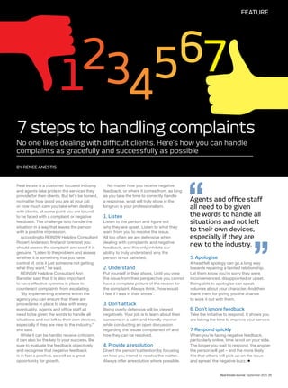 Real Estate Journal September 2015 25
FEATURE
BY RENEE ANESTIS
No one likes dealing with difficult clients. Here’s how you can handle
complaints as gracefully and successfully as possible
7 steps to handling complaints
Real estate is a customer focused industry
and agents take pride in the services they
provide for their clients. But let’s be honest,
no matter how good you are at your job
or how much care you take when dealing
with clients, at some point you are bound
to be faced with a complaint or negative
feedback. The challenge is to handle the
situation in a way that leaves the person
with a positive impression.
According to REINSW Helpline Consultant
Robert Anderson, first and foremost you
should assess the complaint and see if it is
genuine. “Listen to the problem and assess
whether it is something that you have
control of, or is it just someone not getting
what they want,” he said.
REINSW Helpline Consultant Ann
Banister said that it is also important
to have effective systems in place to
counteract complaints from escalating.
“By implementing systems within the
agency you can ensure that there are
procedures in place to deal with every
eventuality. Agents and office staff all
need to be given the words to handle all
situations and not left to their own devices,
especially if they are new to the industry,”
she said.
While it can be hard to receive criticism,
it can also be the key to your success. Be
sure to evaluate the feedback objectively
and recognise that negative feedback
is in fact a positive, as well as a great
opportunity for growth.
No matter how you receive negative
feedback, or where it comes from, as long
as you take the time to correctly handle
a response, what will truly show in the
long run is your professionalism.
1. Listen
Listen to the person and figure out
why they are upset. Listen to what they
want from you to resolve the issue.
All too often we are defensive when
dealing with complaints and negative
feedback, and this only inhibits our
ability to truly understand why the
person is not satisfied.
2. Understand
Put yourself in their shoes. Until you view
the issue from their perspective you cannot
have a complete picture of the reason for
the complaint. Always think, ‘how would
I feel if I was in their shoes’.
3. Don’t attack
Being overly defensive will be viewed
negatively. Your job is to learn about their
concerns in a calm and friendly manner
while conducting an open discussion
regarding the issues complained off and
how they can be resolved.
4. Provide a resolution
Divert the person’s attention by focusing
on how you intend to resolve the matter.
Always offer a resolution where possible.
5. Apologise
A heartfelt apology can go a long way
towards repairing a tainted relationship.
Let them know you’re sorry they were
inconvenienced, disappointed or upset.
Being able to apologise can speak
volumes about your character. And then
thank them for giving you the chance
to work it out with them.
6. Don’t ignore feedback
Take the initiative to respond. It shows you
are taking the time to improve your service.
7. Respond quickly
When you’re facing negative feedback,
particularly online, time is not on your side.
The longer you wait to respond, the angrier
the person will get – and the more likely
it is that others will pick up on the issue
and spread the negative buzz.
Agents and office staff
all need to be given
the words to handle all
situations and not left
to their own devices,
especially if they are
new to the industry.
 