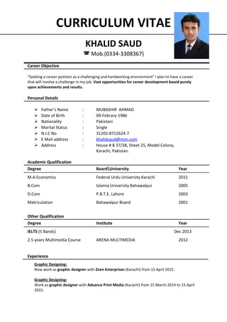 CURRICULUM VITAE
KHALID SAUD
 Mob.(0334-3308367)
Career Objective
“Seeking a career position as a challenging and hardworking environment” I plan to have a career
that will involve a challenge in my job. Vast opportunities for career development based purely
upon achievements and results.
Personal Details
 Father’s Name : MUBASHIR AHMAD
 Date of Birth : 09-Febrary-1986
 Nationality : Pakistani
 Marital Status : Single
 N.I.C No : 31202-8712624-7
 E Mail address : khalidsaud@msn.com
 Address : House # B 37/38, Sheet 25, Model Colony,
Karachi, Pakistan.
Academic Qualification
Degree BoardUniversity Year
M.A Economics Federal Urdu University Karachi 2011
B.Com Islamia University Bahawalpur 2005
D.Com P.B.T.E. Lahore 2003
Matriculation Bahawalpur Board 2001
Other Qualification
Degree Institute Year
IELTS (5 Bands) Dec 2013
2.5 years Multimedia Course ARENA MULTIMEDIA 2012
Experience
Graphic Designing:
Now work as graphic designer with Zeen Enterprises (Karachi) from 15 April 2015.
Graphic Designing:
Work as graphic designer with Advance Print Media (Karachi) from 15 March 2014 to 15 April
2015.
 
