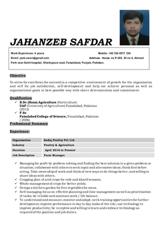 Work Experience: 4 years Mobile: +92 334 6517 334
Email: jazb.awan@gmail.com Address: House no P-303, St no 4, Ahmad
Park near Sahil hospital, Sheikupura road, Faisalabad, Punjab, Pakistan.
JAHANZEB SAFDAR
Objective
To strive for excellence for succeed in a competitive environment of growth for the organization
and self for job satisfaction, self-development and help me achieve personal as well as
organizational goals in best possible way with sheer determination and commitment.
Qualification
 B.Sc (Hons) Agriculture {Horticulture}
UAF (University of Agriculture) Faisalabad, Pakistan
(2012)
 F.Sc
Faisalabad College of Science, Faisalabad, Pakistan
( 2006)
Professional Summary
Experience:
 Managing for profit by problem solving and finding the best solution to a given problem or
situation; collaborate with others to seek input and alternative ideas; think first before
acting. Take ownershipof work and think of new ways to do things better, and willing to
share ideas with others.
 Cropping plan of arid crops for rabi and kharif seasons.
 Whole management of crops for better yields.
 Design a kitchen garden for free vegetablesfor mess.
 Self-managing;focus on effective planning and time management as well as prioritization
of tasks; be reliable and maintain work / life balance.
 To understand and measure,monitor and adapt; seek training opportunitiesfor further
development; improve performance in day to day tasks of the role; use technology to
improve productivity; be receptive and willing to learn and embrace technology as
required of the position and job duties.
Organization Sadiq Poultry Pvt Ltd
Industry Poultry & Agriculture
Duration April 2016 to Present
Job Description Farm Manager
 