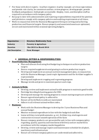  For those with direct reports – lead but empower; lead by example; set clear expectations
and provide role clarity,be consistent and fair; review progress, developpeople; provide
feedback and guidance; hold people accountable. Employ, train, and discipline staff as
required in accordance withcompany policy.
 Keepup to date with administrative and reporting responsibilities required of the position
and job duties; comply with company policies and auditing requirements at all times.
 Work in conjunction with the Business Management Group in setting and achieving
production and financial targets. Ensure property and associated assetsare optimized,
secure and maintained within seasonal operating budgets.
GENERAL DUTIES & RESPONSIBILITIES:
 Feed Production Management:
 Plan and allocate feed using feed budgeting techniquesto achieve production
targets
 Source required supplementsand grazing to achieve production targets
 Developand implement an annual nutrient management plan, in conjunction
with the Business Manager,Land crop’s Agronomist and the fertilizer supplier’s
representative
 Developand implement cropping and regressing program
 Manage weeds and pests to maintain pasture and crops.
 Animals & Birds:
 Develop, review and implement animal health program to maintain good health.
 Partridge breeding & hunting games for CEO.
 Developand manage the mating program to ensure mating targetsare achieved
 Ensure agreed stock policy is adhered to
 Ensure all herd/flock records are maintained
 Adhere to all relevant animal welfare codes.
 Business:
 Work with the BusinessManager to develop the 5 year Business Plan and
annual budget
 Monitor seasonal expenditure in line withthe budgeted cash flow
 Liaise with key rural professionals e.g. vet, fertilizer rep, stock agents and
contractors to ensure smooth operation of the farm
 Ensure company products are presented for sale in line with company policy
regarding, quality,quantity and timeliness of delivery and are marketed in
accordance with the company marketing policies
 Develop, review and manage repairs and maintenance schedule for all plant,
machinery and infrastructure
 Ensure all relevant company policies are understood and adhered to.
Organization Structure Biodiversity Farm
Industry Forestry & Agriculture
Duration Nov 2015 to March 2016
Job Description Farm Manager
 