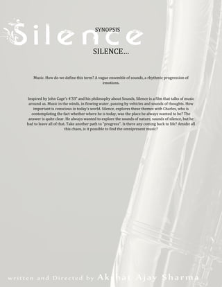 SYNOPSIS
SILENCE…
Music. How do we define this term? A vague ensemble of sounds, a rhythmic progression of
emotions.
Inspired by John Cage’s 4’33” and his philosophy about Sounds, Silence is a film that talks of music
around us. Music in the winds, in flowing water, passing by vehicles and sounds of thoughts. How
important is conscious in today’s world. Silence, explores these themes with Charles, who is
contemplating the fact whether where he is today, was the place he always wanted to be? The
answer is quite clear. He always wanted to explore the sounds of nature, sounds of silence, but he
had to leave all of that. Take another path to "progress". Is there any coming back to life? Amidst all
this chaos, is it possible to find the omnipresent music?
 
