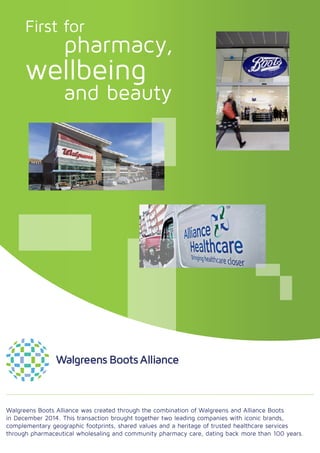 Walgreens Boots Alliance was created through the combination of Walgreens and Alliance Boots
in December 2014. This transaction brought together two leading companies with iconic brands,
complementary geographic footprints, shared values and a heritage of trusted healthcare services
through pharmaceutical wholesaling and community pharmacy care, dating back more than 100 years.
First for
		pharmacy,
wellbeing
		and beauty
 