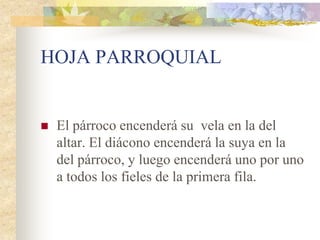 HOJA PARROQUIAL


   El párroco encenderá su vela en la del
    altar. El diácono encenderá la suya en la
    del párroco, y luego encenderá uno por uno
    a todos los fieles de la primera fila.
 