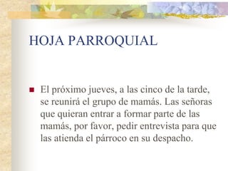 HOJA PARROQUIAL


   El próximo jueves, a las cinco de la tarde,
    se reunirá el grupo de mamás. Las señoras
    que quieran entrar a formar parte de las
    mamás, por favor, pedir entrevista para que
    las atienda el párroco en su despacho.
 