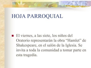 HOJA PARROQUIAL


   El viernes, a las siete, los niños del
    Oratorio representarán la obra “Hamlet” de
    Shakespeare, en el salón de la Iglesia. Se
    invita a toda la comunidad a tomar parte en
    esta tragedia.
 