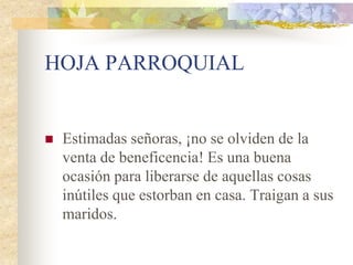 HOJA PARROQUIAL


   Estimadas señoras, ¡no se olviden de la
    venta de beneficencia! Es una buena
    ocasión para liberarse de aquellas cosas
    inútiles que estorban en casa. Traigan a sus
    maridos.
 
