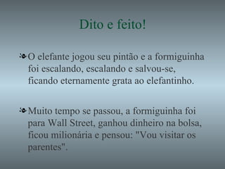 Dito e feito! O elefante jogou seu pintão e a formiguinha foi escalando, escalando e salvou-se, ficando eternamente grata ao elefantinho. Muito tempo se passou, a formiguinha foi para Wall Street, ganhou dinheiro na bolsa, ficou milionária e pensou: "Vou visitar os parentes". 