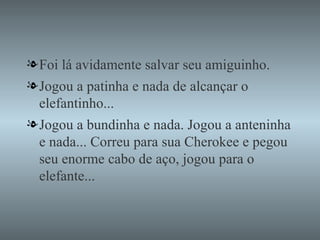 Foi lá avidamente salvar seu amiguinho. Jogou a patinha e nada de alcançar o elefantinho... Jogou a bundinha e nada. Jogou a anteninha e nada... Correu para sua Cherokee e pegou seu enorme cabo de aço, jogou para o elefante... 