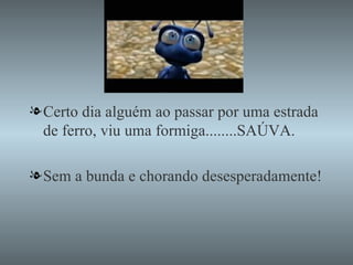 Certo dia alguém ao passar por uma estrada  de ferro, viu uma formiga........SAÚVA. Sem a bunda e chorando desesperadamente! 