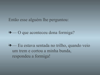 Então esse alguém lhe perguntou: —  O que aconteceu dona formiga? —  Eu estava sentada no trilho, quando veio um trem e cortou a minha bunda, respondeu a formiga! 