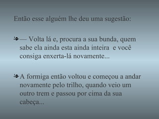 Então esse alguém lhe deu uma sugestão: —  Volta lá e, procura a sua bunda, quem sabe ela ainda esta ainda inteira  e você consiga enxerta-lá novamente... A formiga então voltou e começou a andar novamente pelo trilho, quando veio um outro trem e passou por cima da sua cabeça... 