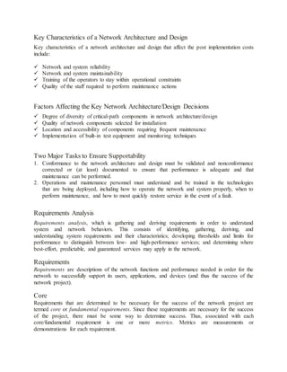 Key Characteristics of a Network Architecture and Design
Key characteristics of a network architecture and design that affect the post implementation costs
include:
 Network and system reliability
 Network and system maintainability
 Training of the operators to stay within operational constraints
 Quality of the staff required to perform maintenance actions
Factors Affecting the Key Network Architecture/Design Decisions
 Degree of diversity of critical-path components in network architecture/design
 Quality of network components selected for installation
 Location and accessibility of components requiring frequent maintenance
 Implementation of built-in test equipment and monitoring techniques
Two Major Tasks to Ensure Supportability
1. Conformance to the network architecture and design must be validated and nonconformance
corrected or (at least) documented to ensure that performance is adequate and that
maintenance can be performed.
2. Operations and maintenance personnel must understand and be trained in the technologies
that are being deployed, including how to operate the network and system properly, when to
perform maintenance, and how to most quickly restore service in the event of a fault.
Requirements Analysis
Requirements analysis, which is gathering and deriving requirements in order to understand
system and network behaviors. This consists of identifying, gathering, deriving, and
understanding system requirements and their characteristics; developing thresholds and limits for
performance to distinguish between low- and high-performance services; and determining where
best-effort, predictable, and guaranteed services may apply in the network.
Requirements
Requirements are descriptions of the network functions and performance needed in order for the
network to successfully support its users, applications, and devices (and thus the success of the
network project).
Core
Requirements that are determined to be necessary for the success of the network project are
termed core or fundamental requirements. Since these requirements are necessary for the success
of the project, there must be some way to determine success. Thus, associated with each
core/fundamental requirement is one or more metrics. Metrics are measurements or
demonstrations for each requirement.
 