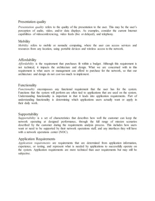 Presentation quality
Presentation quality refers to the quality of the presentation to the user. This may be the user’s
perception of audio, video, and/or data displays. As examples, consider the current Internet
capabilities of videoconferencing, video feeds (live or delayed), and telephony.
Mobility
Mobility refers to mobile or nomadic computing, where the user can access services and
resources from any location, using portable devices and wireless access to the network.
Affordability
Affordability is the requirement that purchases fit within a budget. Although this requirement is
not technical, it impacts the architecture and design. What we are concerned with in this
requirement is what users or management can afford to purchase for the network, so that our
architecture and design do not cost too much to implement.
Functionality
Functionality encompasses any functional requirement that the user has for the system.
Functions that the system will perform are often tied to applications that are used on the system.
Understanding functionality is important in that it leads into application requirements. Part of
understanding functionality is determining which applications users actually want or apply in
their daily work.
Supportability
Supportability is a set of characteristics that describes how well the customer can keep the
network operating at designed performance, through the full range of mission scenarios
described by the customer during the requirements analysis process. This includes how users
want or need to be supported by their network operations staff, and any interfaces they will have
with a network operations center (NOC).
Application Requirements
Application requirements are requirements that are determined from application information,
experience, or testing, and represent what is needed by applications to successfully operate on
the system. Application requirements are more technical than user requirements but may still be
subjective.
 