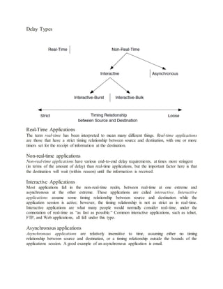 Delay Types
Real-Time Applications
The term real-time has been interpreted to mean many different things. Real-time applications
are those that have a strict timing relationship between source and destination, with one or more
timers set for the receipt of information at the destination.
Non-real-time applications
Non-real-time applications have various end-to-end delay requirements, at times more stringent
(in terms of the amount of delay) than real-time applications, but the important factor here is that
the destination will wait (within reason) until the information is received.
Interactive Applications
Most applications fall in the non-real-time realm, between real-time at one extreme and
asynchronous at the other extreme. These applications are called interactive. Interactive
applications assume some timing relationship between source and destination while the
application session is active; however, the timing relationship is not as strict as in real-time.
Interactive applications are what many people would normally consider real-time, under the
connotation of real-time as “as fast as possible.” Common interactive applications, such as telnet,
FTP, and Web applications, all fall under this type.
Asynchronous applications
Asynchronous applications are relatively insensitive to time, assuming either no timing
relationship between source and destination, or a timing relationship outside the bounds of the
applications session. A good example of an asynchronous application is email.
 