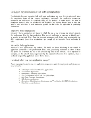 Distinguish between interactive bulk and burst applications
To distinguish between interactive bulk and burst applications, we need first to understand when
the processing times of the system components, particularly the application component,
overwhelm the end-to-end or round-trip delay of the network. In other words, we want to
distinguish between when an application will frequently and quickly interact with a user and
when a user will have to wait substantial periods of time while the application is processing
information.
Interactive burst applications
Interactive burst applications are those for which the end-to-end or round-trip network delay is
the predominant delay for that application. This type of application is important to identify, as it
is sensitive to network delay. Thus, the network architecture and design must accommodate the
delay requirements from these applications. An example of an interactive burst application is
telnet.
Interactive bulk applications
Interactive bulk applications, by contrast, are those for which processing at the device or
application component is the predominant delay. Thus, processing information at either or both
end points can overwhelm the end-to-end or round-trip times in the network. This is important to
recognize, as the network delay requirement by that application becomes less significant, since it
is already eclipsed by application and/or device delays.
How to develop your own application groups?
We are encouraged to develop our own application groups as we apply the requirements analysis process
to our networks.
 Telemetry/Command-and-Control Applications.
 Visualization Applications.
 Distributed-Computing Applications.
 Web Development, Access, and Use Applications.
 Bulk Data Transport Applications.
 Tele-Service Applications.
 Operations, Administration, Maintenance, and Provisioning (OAM&P) Applications.
 Client–Server Applications.
 