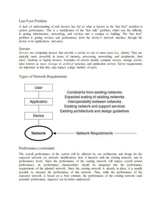 Last Foot Problem
A lack of understanding of end devices has led to what is known as the “last foot” problem in
system performance. This is a modification of the “last mile” problem, which was the difficulty
in getting infrastructure, networking, and services into a campus or building. The “last foot”
problem is getting services and performance from the device’s network interface through the
device to its applications and users.
Servers
Servers are computing devices that provide a service to one or more users (i.e., clients). They are
typically more powerful, in terms of memory, processing, networking, and peripherals, than
users’ desktop or laptop devices. Examples of servers include compute servers, storage servers
(also known as mass storage or archival systems), and application servers. Server requirements
are important in that they may impact a large number of users.
Types of Network Requirements
Performance constraints
The overall performance of the system will be affected by our architecture and design for the
expected network (or network modification), how it interacts with the existing network, and its
performance levels. Since the performance of the existing network will impact overall system
performance, its performance characteristics should be integrated into the performance
requirements of the planned network. Since the existing network is already in place, it is usually
possible to measure the performance of this network. Thus, while the performance of the
expected network is based on a best estimate, the performance of the existing network (and
potential performance impacts) can be better understood.
 
